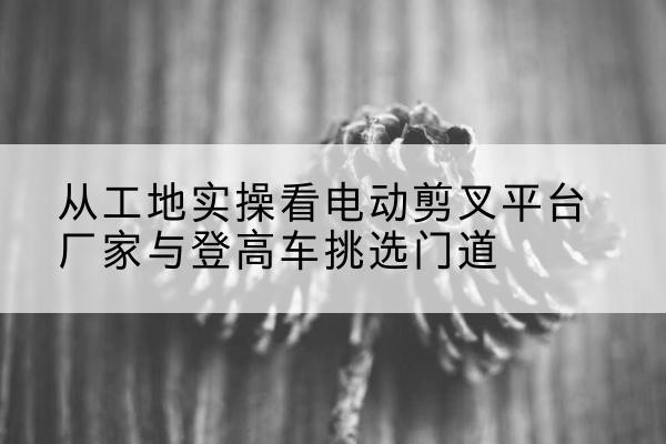 庄浪电动剪叉升降平台厂家-从工地实操看电动剪叉平台厂家与登高车挑选门道