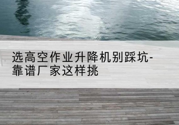 庄浪剪叉式升降机厂家-选高空作业升降机别踩坑-靠谱厂家这样挑