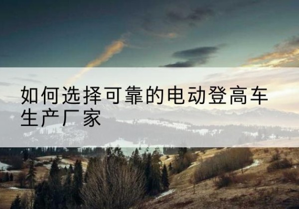 庄浪电动登高车厂家-如何选择可靠的电动登高车生产厂家