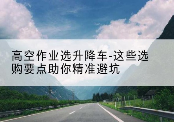 庄浪升降车厂家-高空作业选升降车-这些选购要点助你*避坑