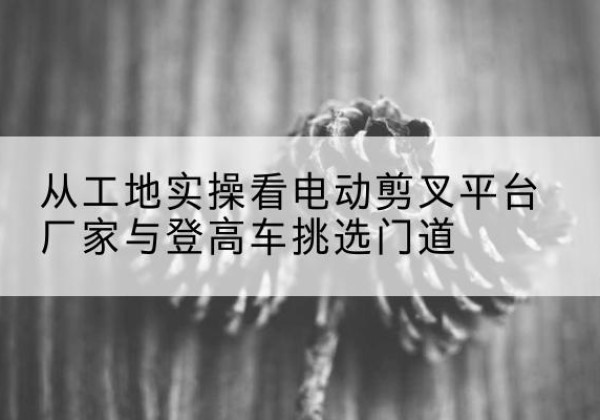 庄浪电动剪叉升降平台厂家-从工地实操看电动剪叉平台厂家与登高车挑选门道